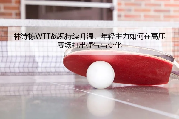 林诗栋WTT战况持续升温，年轻主力如何在高压赛场打出硬气与变化
